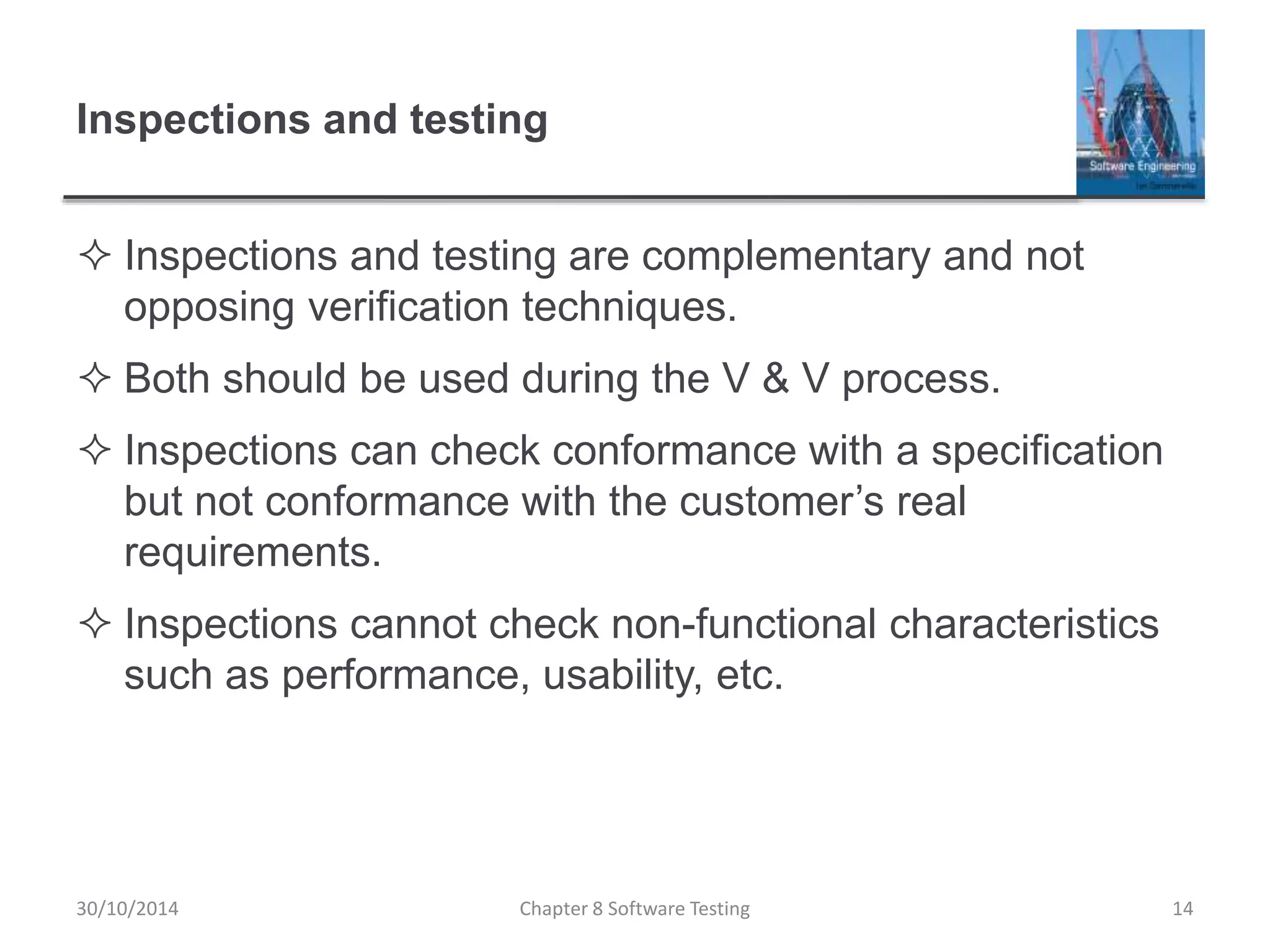 Inspections and testing
 Inspections and testing are complementary and not
opposing verification techniques.
 Both should be used during the V & V process.
 Inspections can check conformance with a specification
but not conformance with the customer’s real
requirements.
 Inspections cannot check non-functional characteristics
such as performance, usability, etc.
Chapter 8 Software Testing 1430/10/2014
 