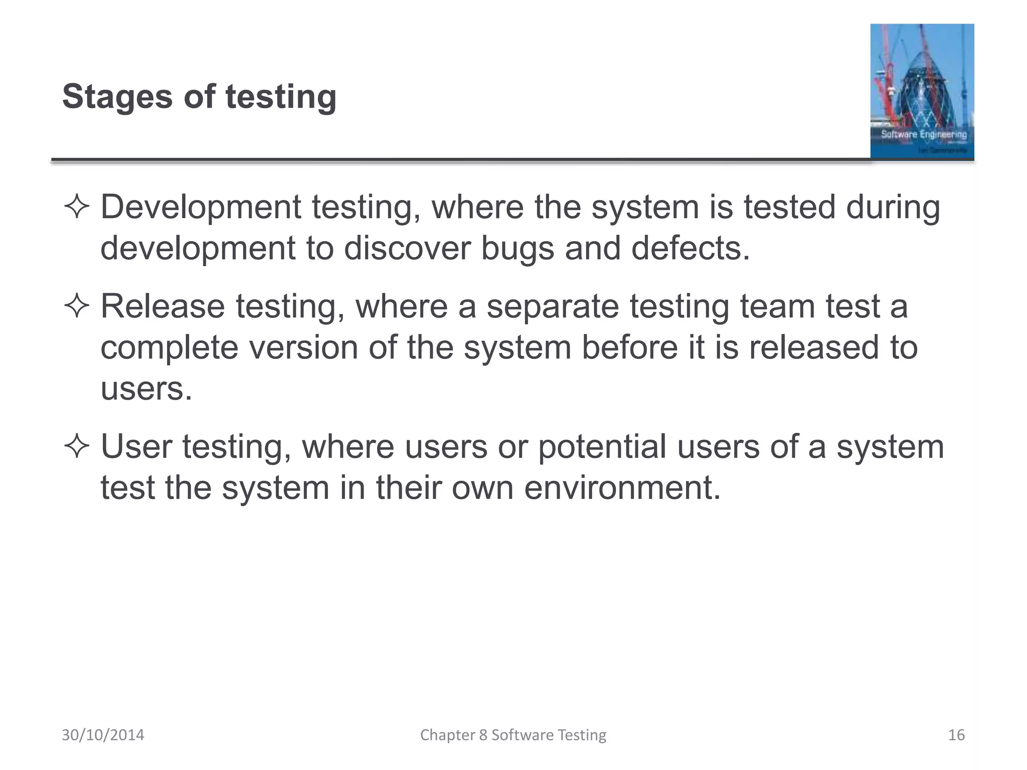 Stages of testing
 Development testing, where the system is tested during
development to discover bugs and defects.
 Release testing, where a separate testing team test a
complete version of the system before it is released to
users.
 User testing, where users or potential users of a system
test the system in their own environment.
Chapter 8 Software Testing 1630/10/2014
 