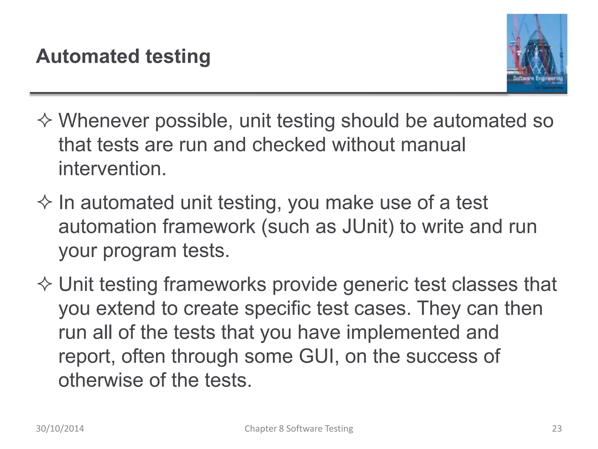 Automated testing
 Whenever possible, unit testing should be automated so
that tests are run and checked without manual
intervention.
 In automated unit testing, you make use of a test
automation framework (such as JUnit) to write and run
your program tests.
 Unit testing frameworks provide generic test classes that
you extend to create specific test cases. They can then
run all of the tests that you have implemented and
report, often through some GUI, on the success of
otherwise of the tests.
Chapter 8 Software Testing 2330/10/2014
 