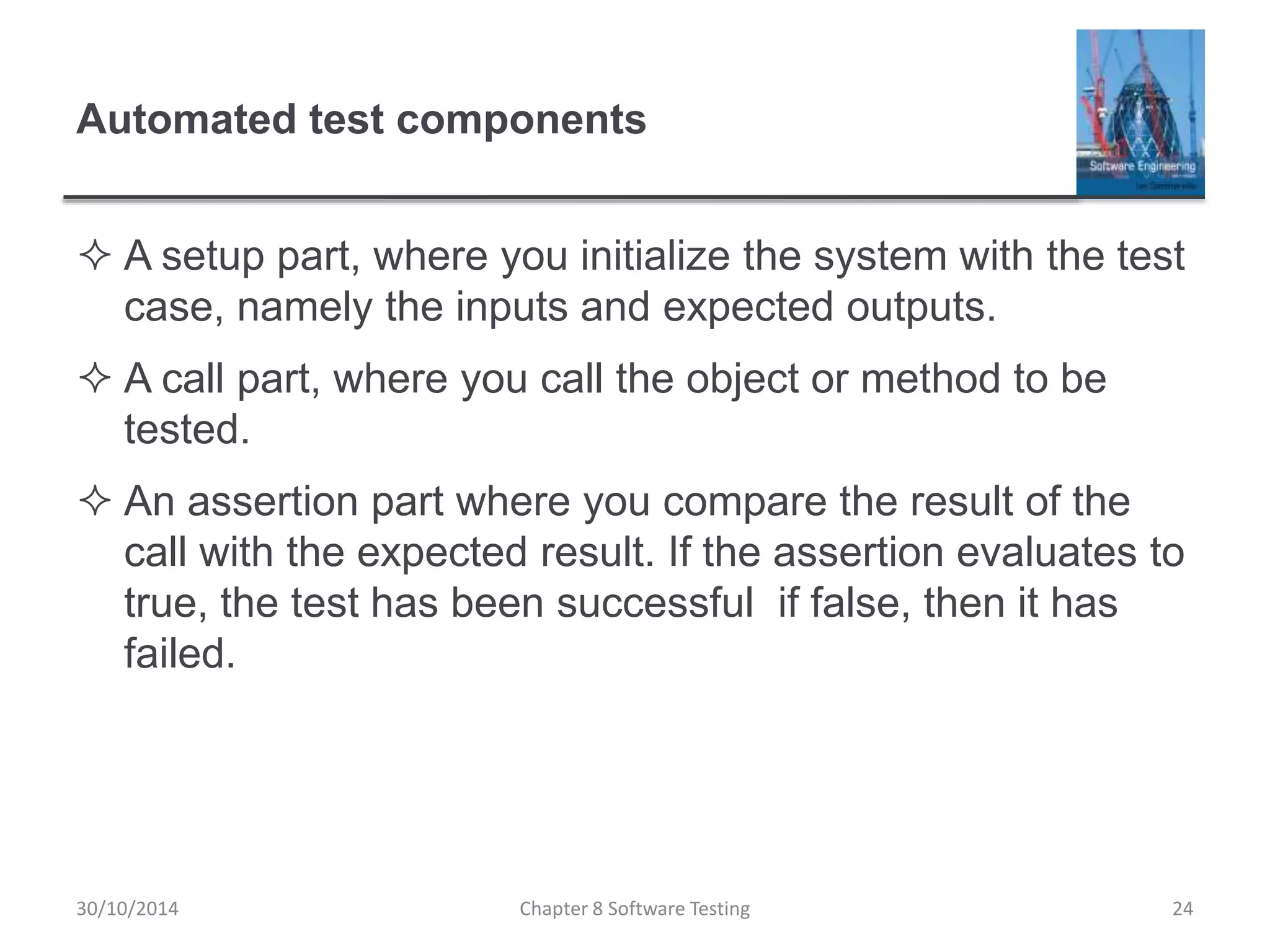 Automated test components
 A setup part, where you initialize the system with the test
case, namely the inputs and expected outputs.
 A call part, where you call the object or method to be
tested.
 An assertion part where you compare the result of the
call with the expected result. If the assertion evaluates to
true, the test has been successful if false, then it has
failed.
Chapter 8 Software Testing 2430/10/2014
 