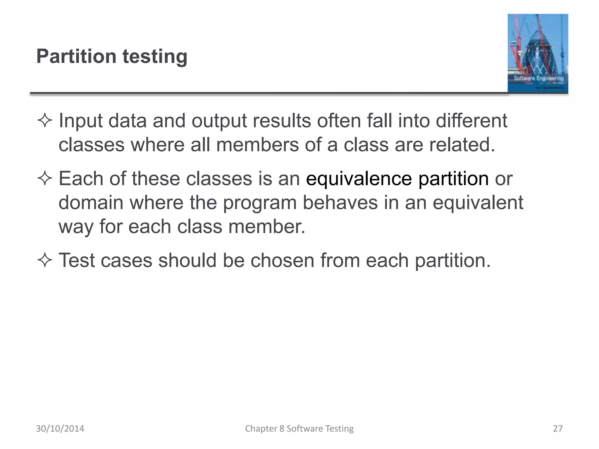 Partition testing
 Input data and output results often fall into different
classes where all members of a class are related.
 Each of these classes is an equivalence partition or
domain where the program behaves in an equivalent
way for each class member.
 Test cases should be chosen from each partition.
Chapter 8 Software Testing 2730/10/2014
 