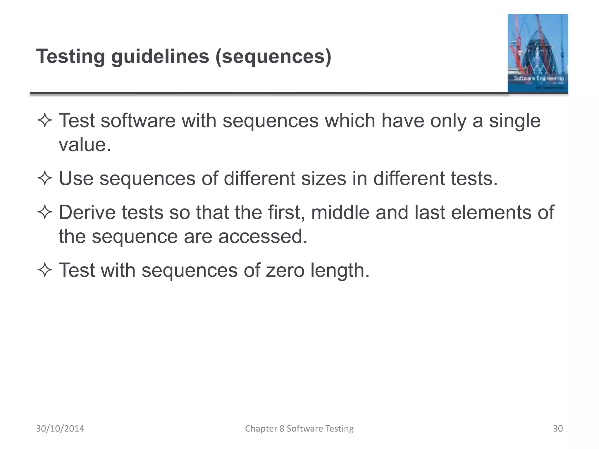 Testing guidelines (sequences)
 Test software with sequences which have only a single
value.
 Use sequences of different sizes in different tests.
 Derive tests so that the first, middle and last elements of
the sequence are accessed.
 Test with sequences of zero length.
Chapter 8 Software Testing 3030/10/2014
 