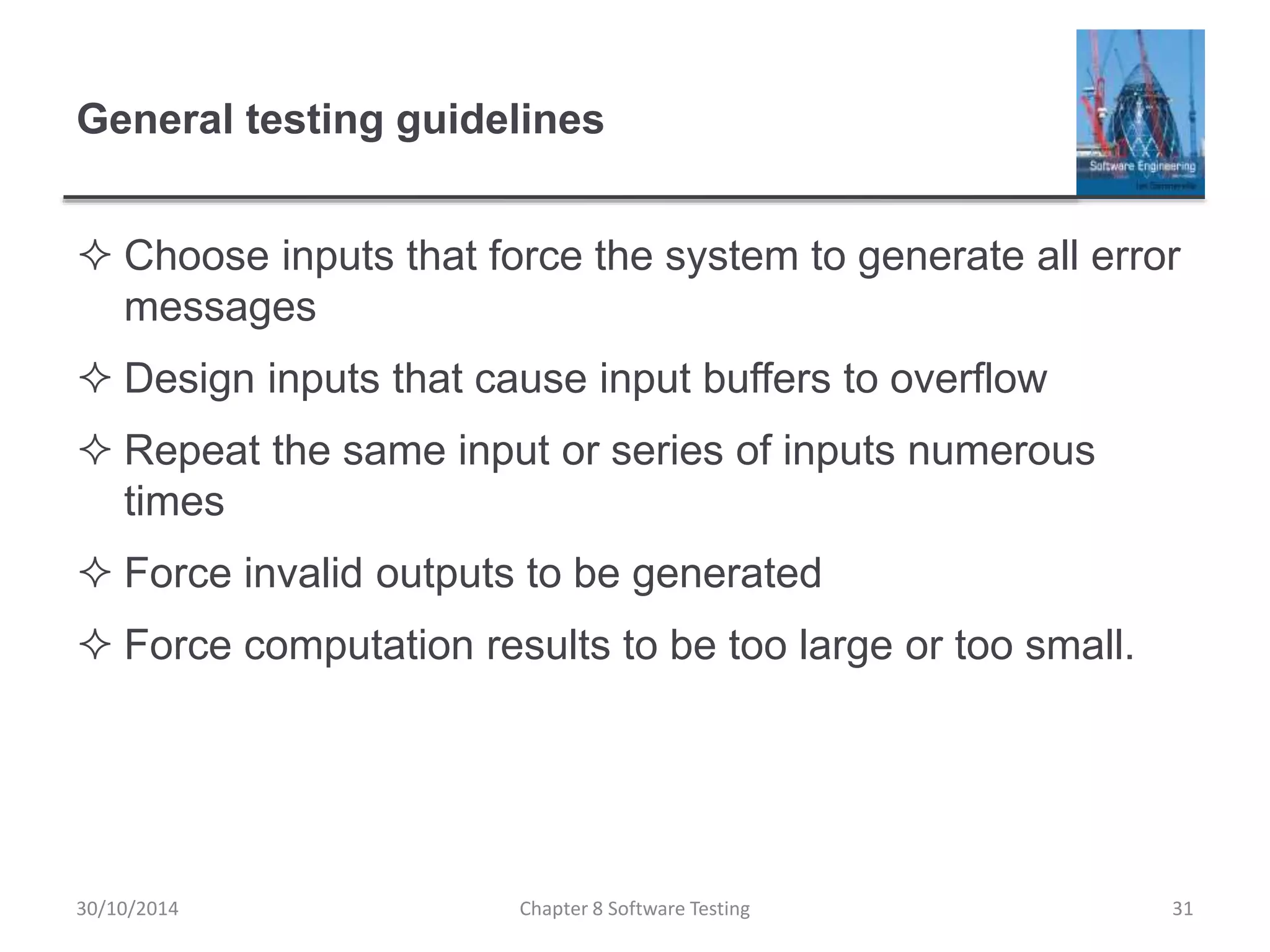 General testing guidelines
 Choose inputs that force the system to generate all error
messages
 Design inputs that cause input buffers to overflow
 Repeat the same input or series of inputs numerous
times
 Force invalid outputs to be generated
 Force computation results to be too large or too small.
Chapter 8 Software Testing 3130/10/2014
 