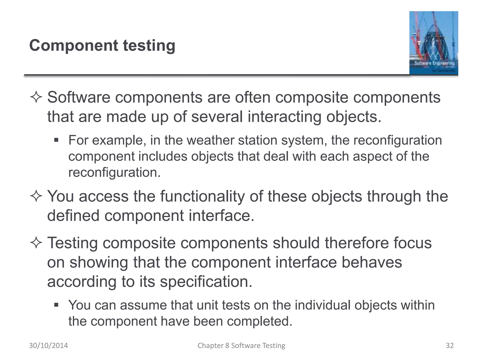 Component testing
 Software components are often composite components
that are made up of several interacting objects.
 For example, in the weather station system, the reconfiguration
component includes objects that deal with each aspect of the
reconfiguration.
 You access the functionality of these objects through the
defined component interface.
 Testing composite components should therefore focus
on showing that the component interface behaves
according to its specification.
 You can assume that unit tests on the individual objects within
the component have been completed.
Chapter 8 Software Testing 3230/10/2014
 