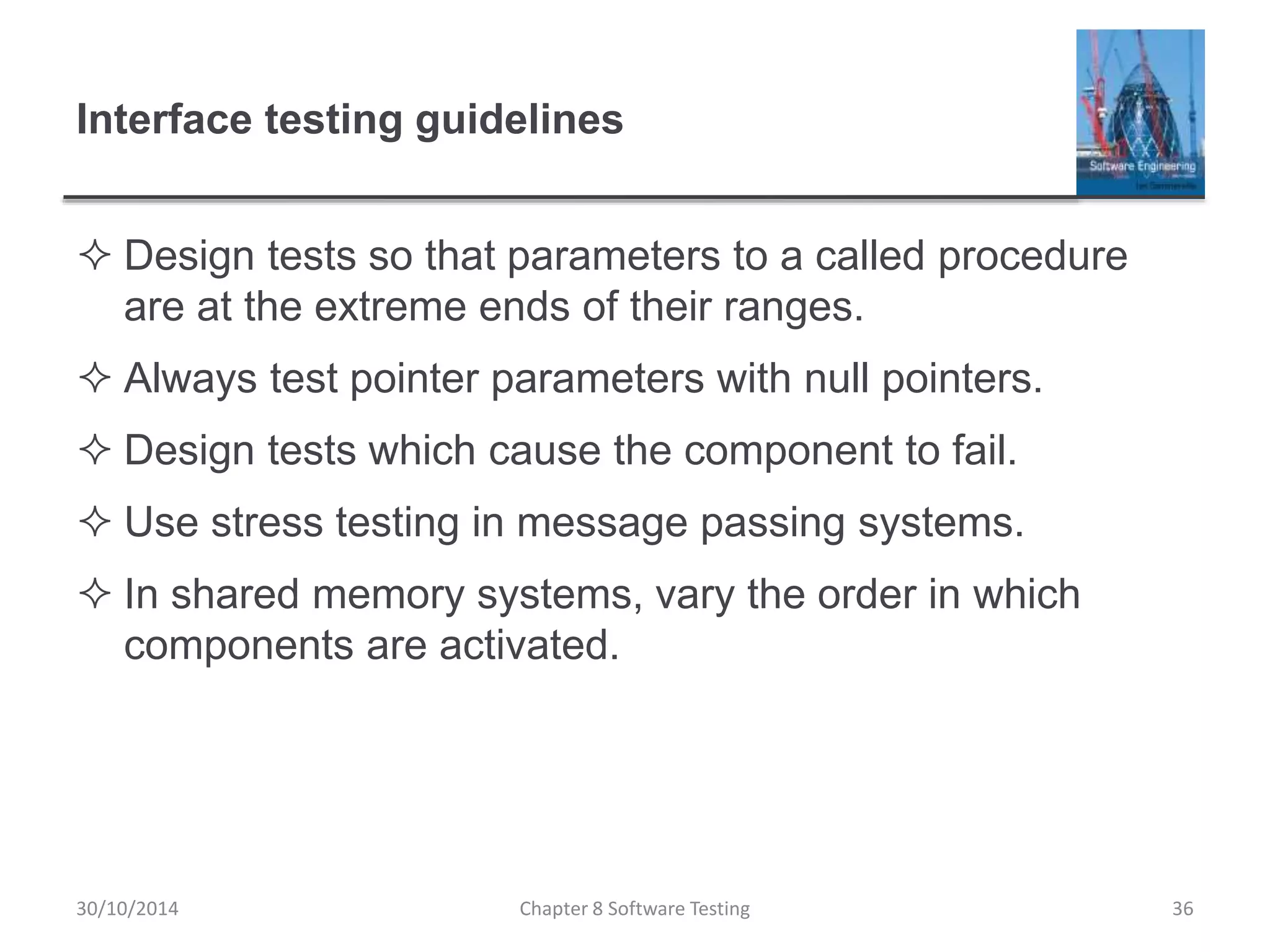 Interface testing guidelines
 Design tests so that parameters to a called procedure
are at the extreme ends of their ranges.
 Always test pointer parameters with null pointers.
 Design tests which cause the component to fail.
 Use stress testing in message passing systems.
 In shared memory systems, vary the order in which
components are activated.
Chapter 8 Software Testing 3630/10/2014
 