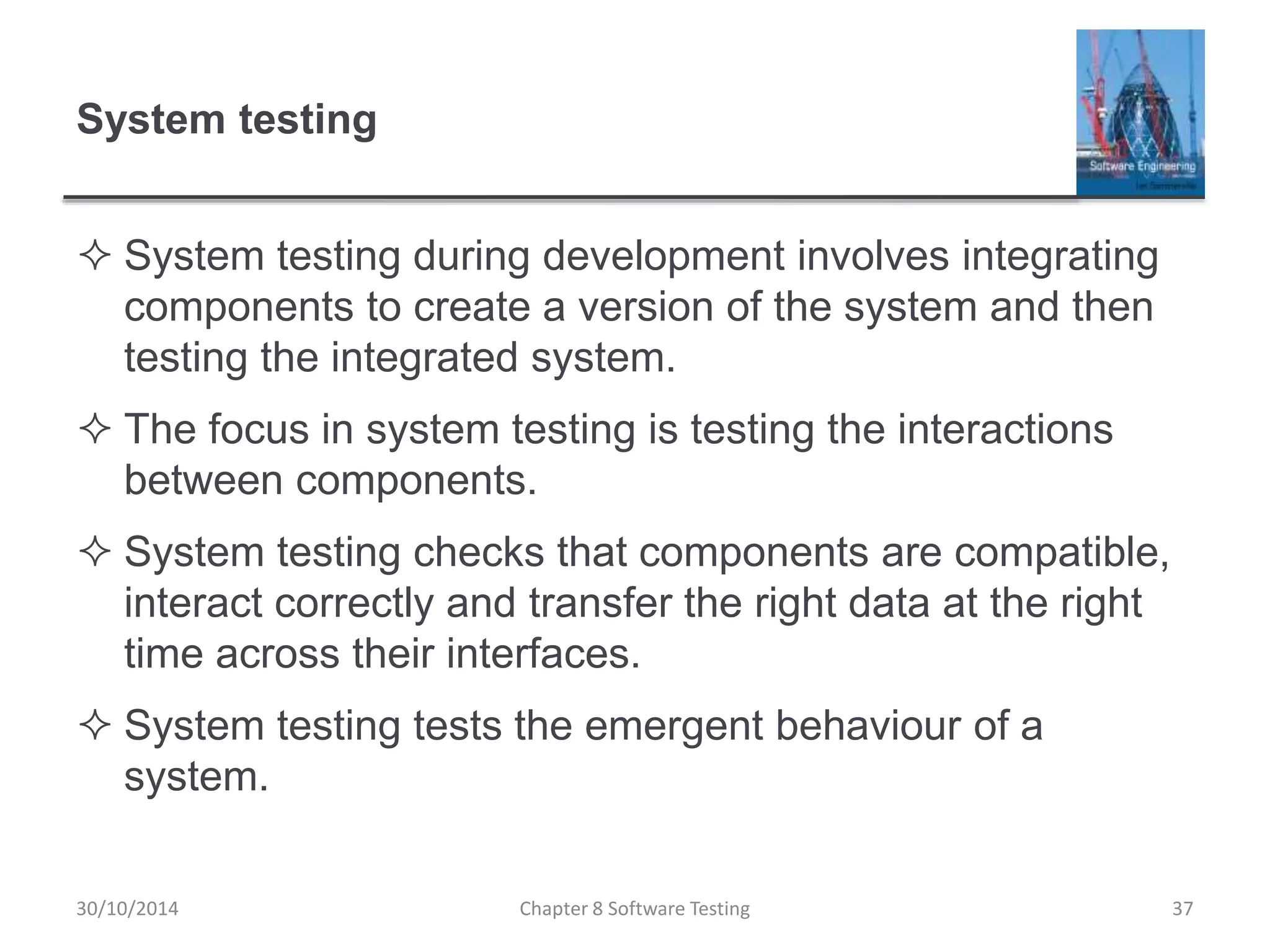 System testing
 System testing during development involves integrating
components to create a version of the system and then
testing the integrated system.
 The focus in system testing is testing the interactions
between components.
 System testing checks that components are compatible,
interact correctly and transfer the right data at the right
time across their interfaces.
 System testing tests the emergent behaviour of a
system.
Chapter 8 Software Testing 3730/10/2014
 