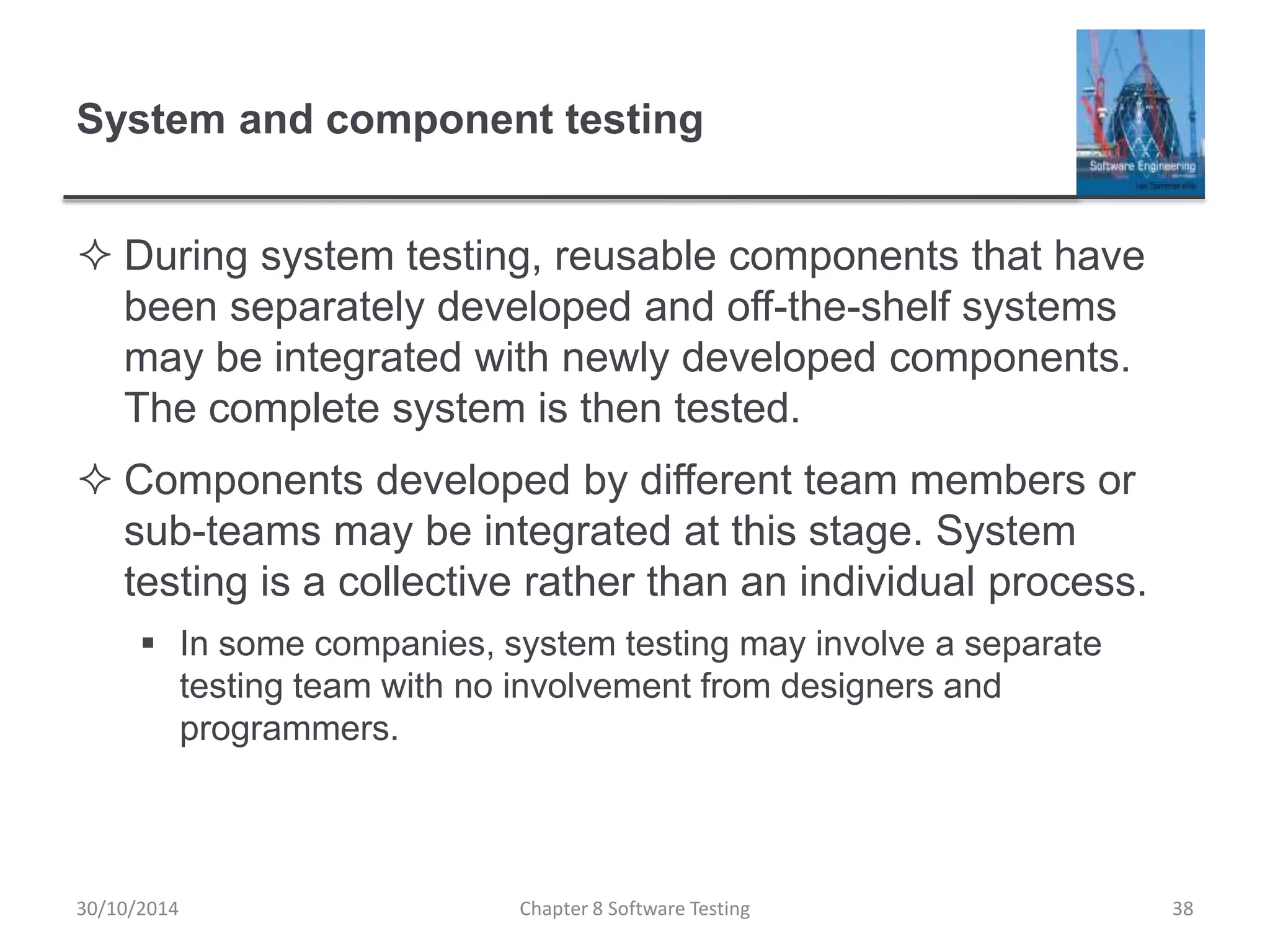 System and component testing
 During system testing, reusable components that have
been separately developed and off-the-shelf systems
may be integrated with newly developed components.
The complete system is then tested.
 Components developed by different team members or
sub-teams may be integrated at this stage. System
testing is a collective rather than an individual process.
 In some companies, system testing may involve a separate
testing team with no involvement from designers and
programmers.
Chapter 8 Software Testing 3830/10/2014
 