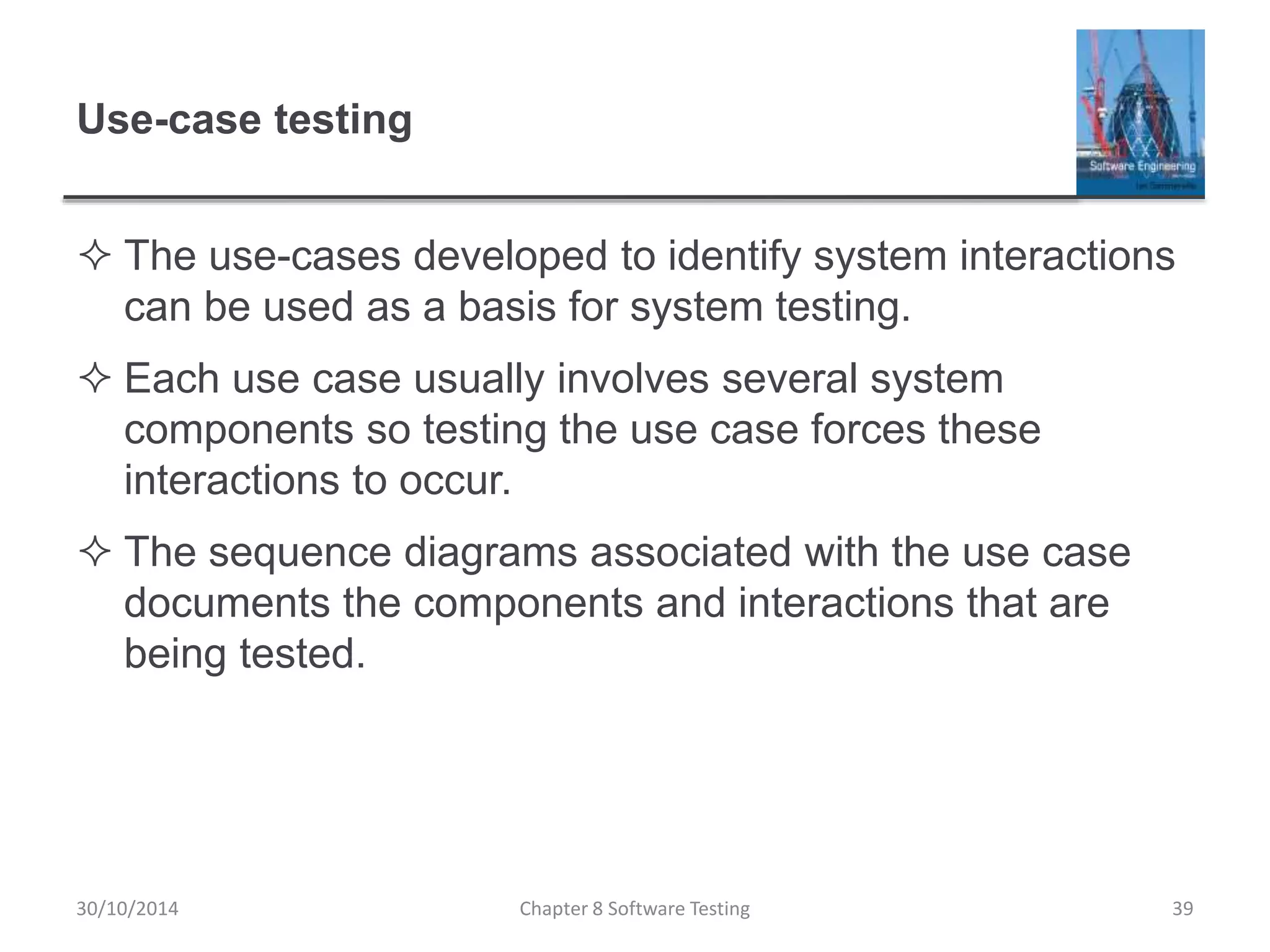 Use-case testing
 The use-cases developed to identify system interactions
can be used as a basis for system testing.
 Each use case usually involves several system
components so testing the use case forces these
interactions to occur.
 The sequence diagrams associated with the use case
documents the components and interactions that are
being tested.
Chapter 8 Software Testing 3930/10/2014
 