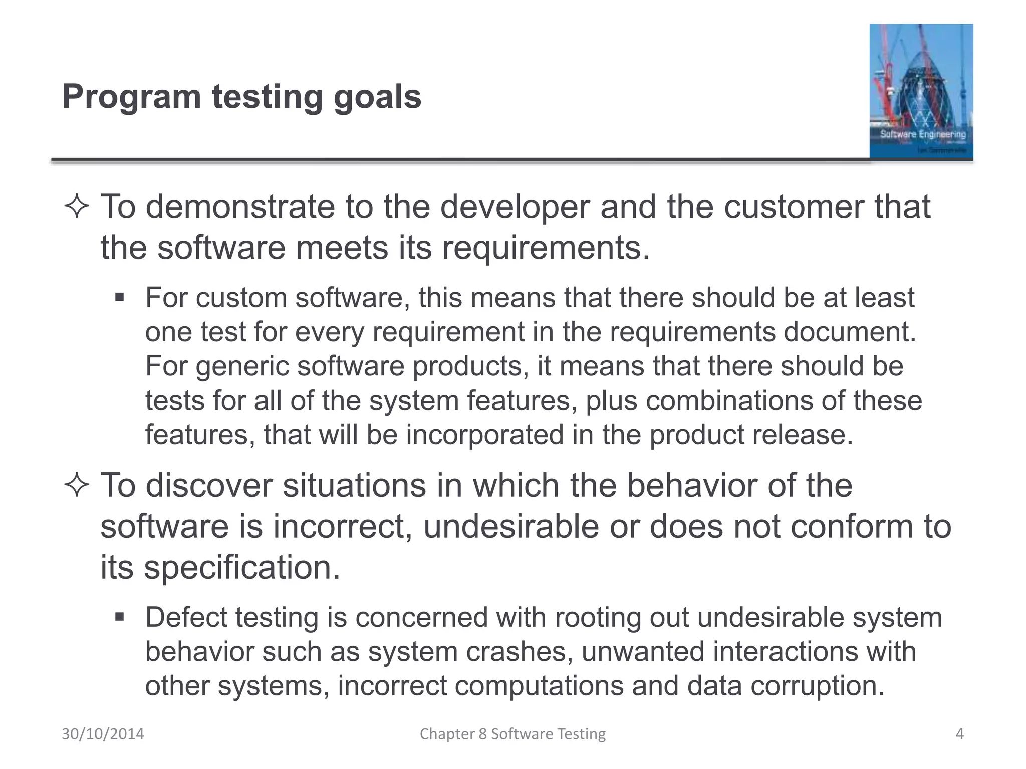 Program testing goals
 To demonstrate to the developer and the customer that
the software meets its requirements.
 For custom software, this means that there should be at least
one test for every requirement in the requirements document.
For generic software products, it means that there should be
tests for all of the system features, plus combinations of these
features, that will be incorporated in the product release.
 To discover situations in which the behavior of the
software is incorrect, undesirable or does not conform to
its specification.
 Defect testing is concerned with rooting out undesirable system
behavior such as system crashes, unwanted interactions with
other systems, incorrect computations and data corruption.
Chapter 8 Software Testing 430/10/2014
 