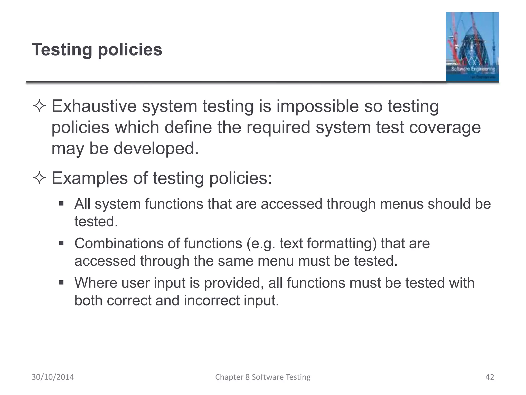 Testing policies
 Exhaustive system testing is impossible so testing
policies which define the required system test coverage
may be developed.
 Examples of testing policies:
 All system functions that are accessed through menus should be
tested.
 Combinations of functions (e.g. text formatting) that are
accessed through the same menu must be tested.
 Where user input is provided, all functions must be tested with
both correct and incorrect input.
Chapter 8 Software Testing 4230/10/2014
 