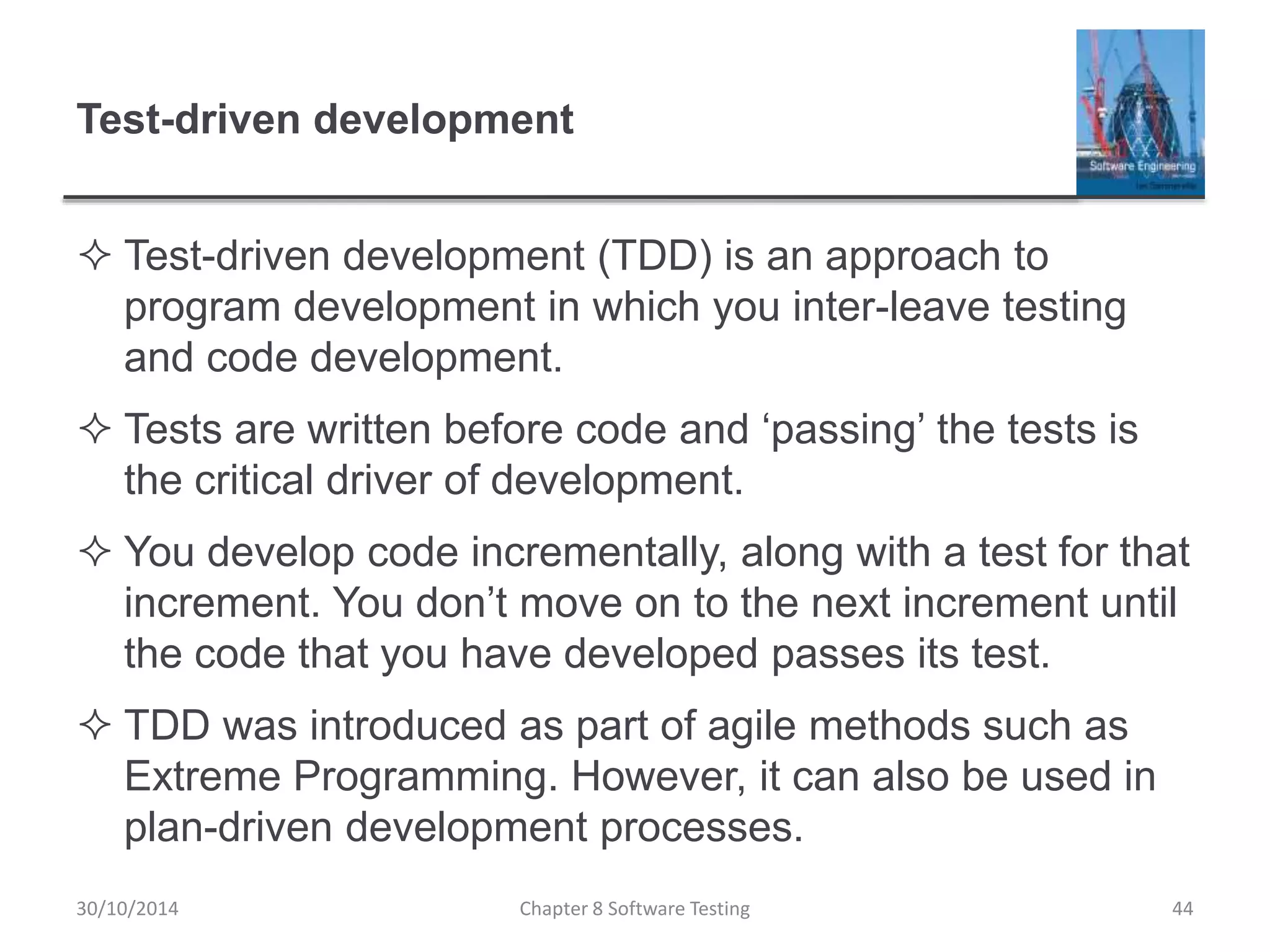 Test-driven development
 Test-driven development (TDD) is an approach to
program development in which you inter-leave testing
and code development.
 Tests are written before code and ‘passing’ the tests is
the critical driver of development.
 You develop code incrementally, along with a test for that
increment. You don’t move on to the next increment until
the code that you have developed passes its test.
 TDD was introduced as part of agile methods such as
Extreme Programming. However, it can also be used in
plan-driven development processes.
Chapter 8 Software Testing 4430/10/2014
 