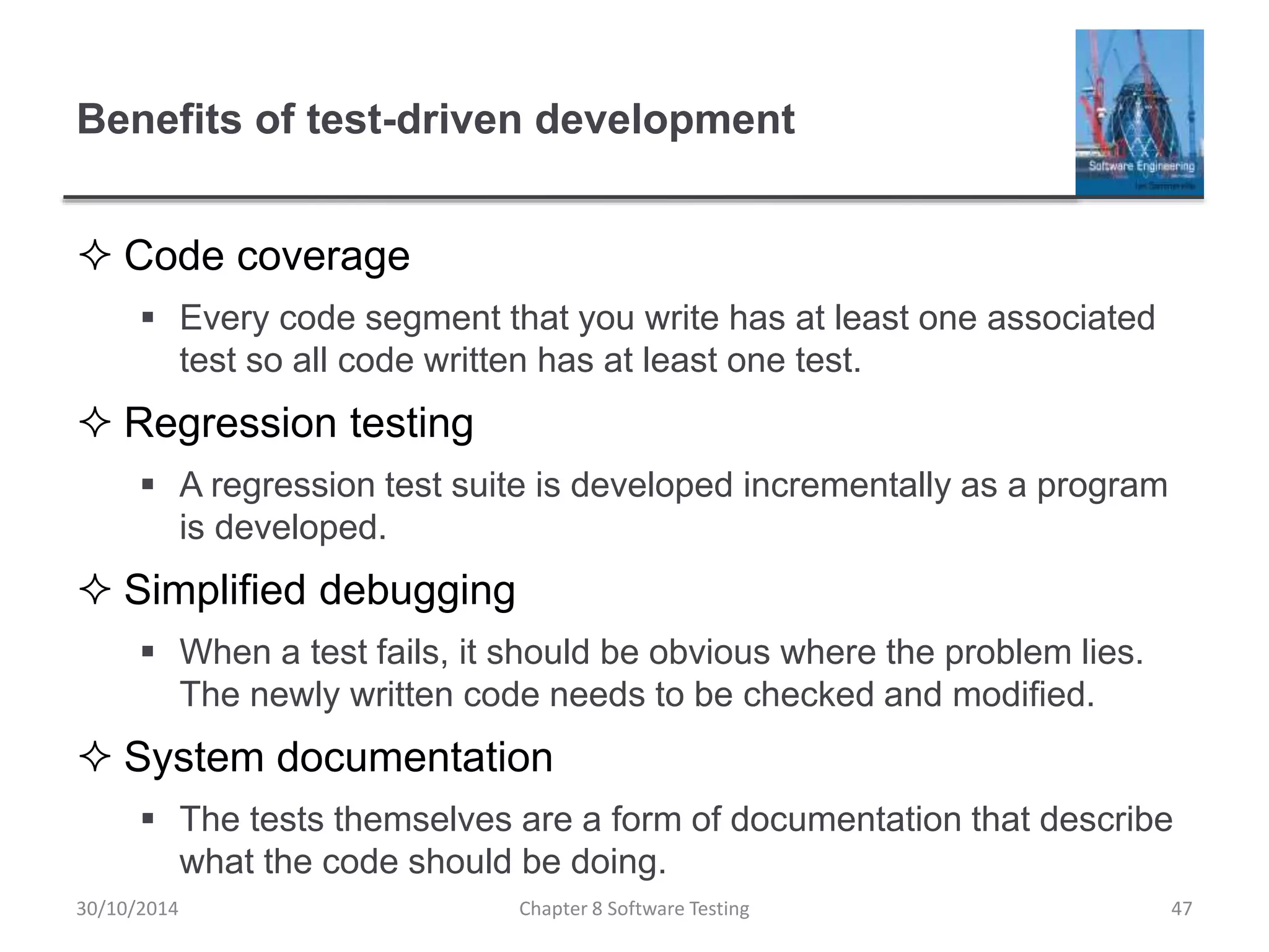 Benefits of test-driven development
 Code coverage
 Every code segment that you write has at least one associated
test so all code written has at least one test.
 Regression testing
 A regression test suite is developed incrementally as a program
is developed.
 Simplified debugging
 When a test fails, it should be obvious where the problem lies.
The newly written code needs to be checked and modified.
 System documentation
 The tests themselves are a form of documentation that describe
what the code should be doing.
Chapter 8 Software Testing 4730/10/2014
 