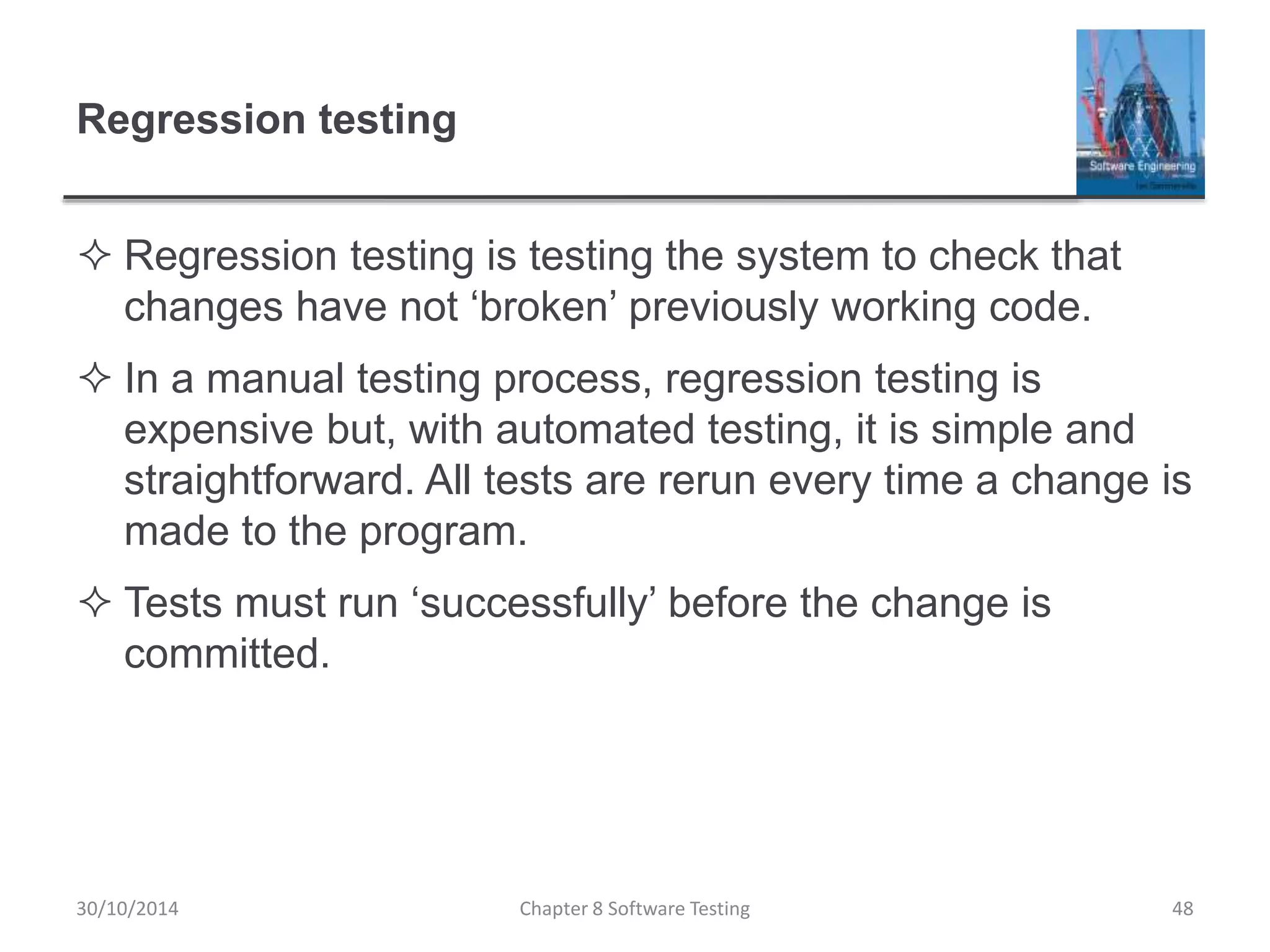 Regression testing
 Regression testing is testing the system to check that
changes have not ‘broken’ previously working code.
 In a manual testing process, regression testing is
expensive but, with automated testing, it is simple and
straightforward. All tests are rerun every time a change is
made to the program.
 Tests must run ‘successfully’ before the change is
committed.
Chapter 8 Software Testing 4830/10/2014
 