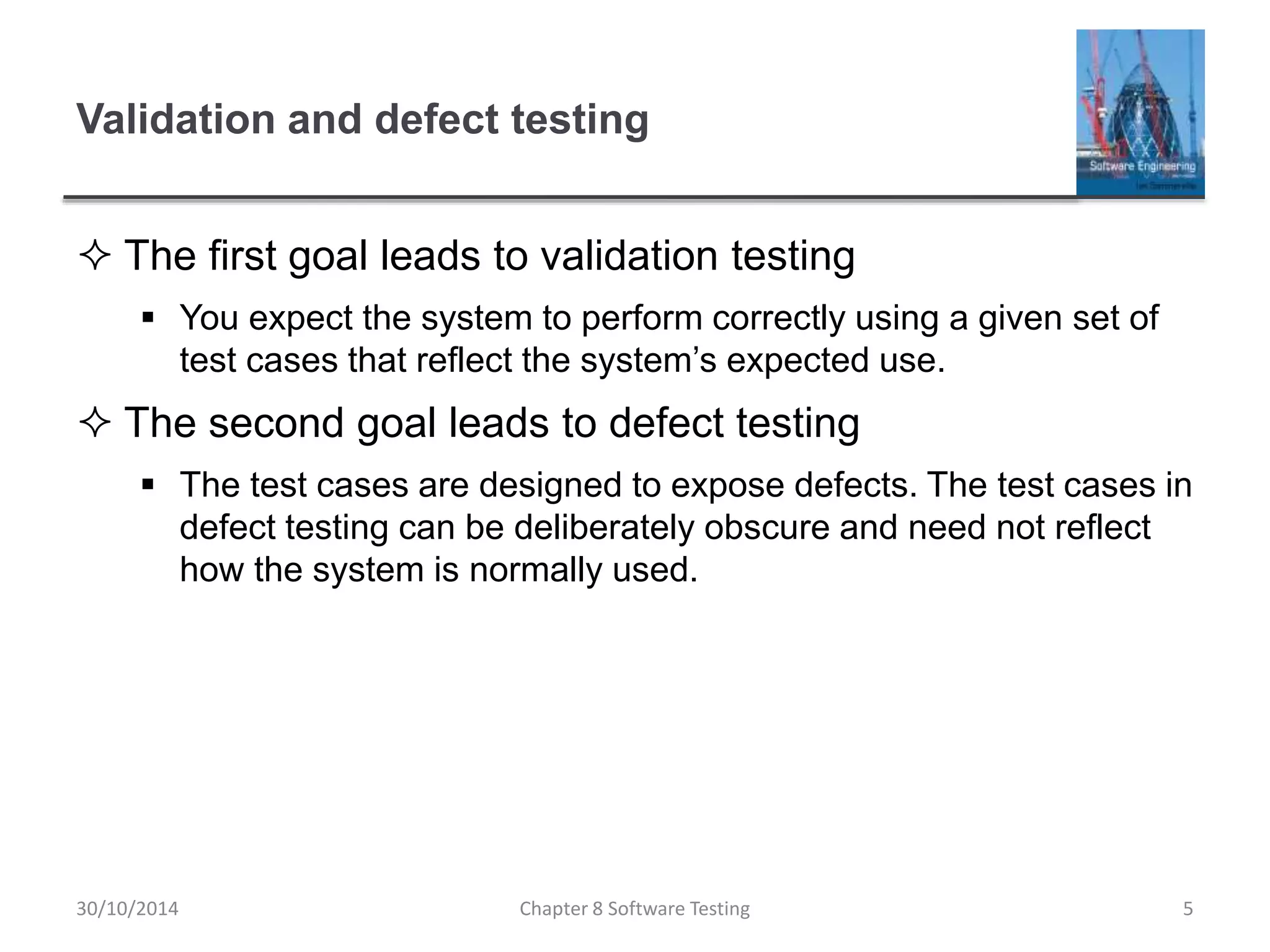 Validation and defect testing
 The first goal leads to validation testing
 You expect the system to perform correctly using a given set of
test cases that reflect the system’s expected use.
 The second goal leads to defect testing
 The test cases are designed to expose defects. The test cases in
defect testing can be deliberately obscure and need not reflect
how the system is normally used.
Chapter 8 Software Testing 530/10/2014
 