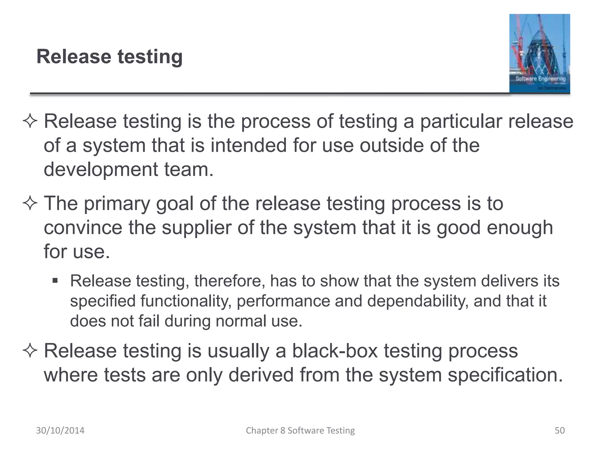 Release testing
 Release testing is the process of testing a particular release
of a system that is intended for use outside of the
development team.
 The primary goal of the release testing process is to
convince the supplier of the system that it is good enough
for use.
 Release testing, therefore, has to show that the system delivers its
specified functionality, performance and dependability, and that it
does not fail during normal use.
 Release testing is usually a black-box testing process
where tests are only derived from the system specification.
Chapter 8 Software Testing 5030/10/2014
 