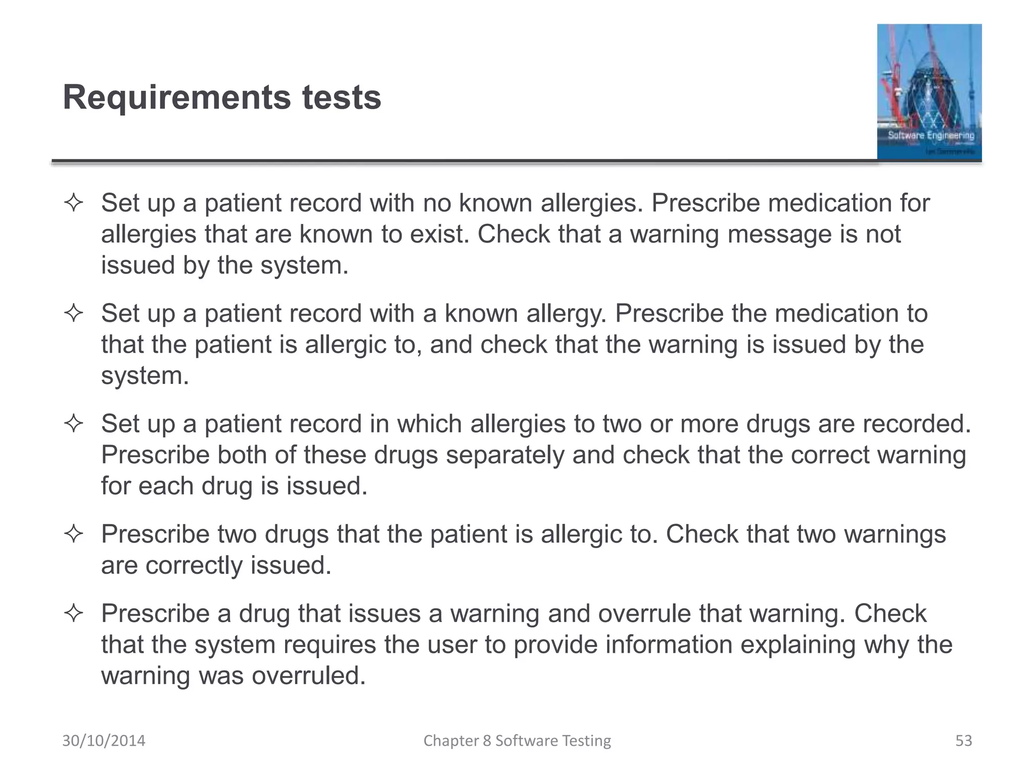 Requirements tests
 Set up a patient record with no known allergies. Prescribe medication for
allergies that are known to exist. Check that a warning message is not
issued by the system.
 Set up a patient record with a known allergy. Prescribe the medication to
that the patient is allergic to, and check that the warning is issued by the
system.
 Set up a patient record in which allergies to two or more drugs are recorded.
Prescribe both of these drugs separately and check that the correct warning
for each drug is issued.
 Prescribe two drugs that the patient is allergic to. Check that two warnings
are correctly issued.
 Prescribe a drug that issues a warning and overrule that warning. Check
that the system requires the user to provide information explaining why the
warning was overruled.
Chapter 8 Software Testing 5330/10/2014
 