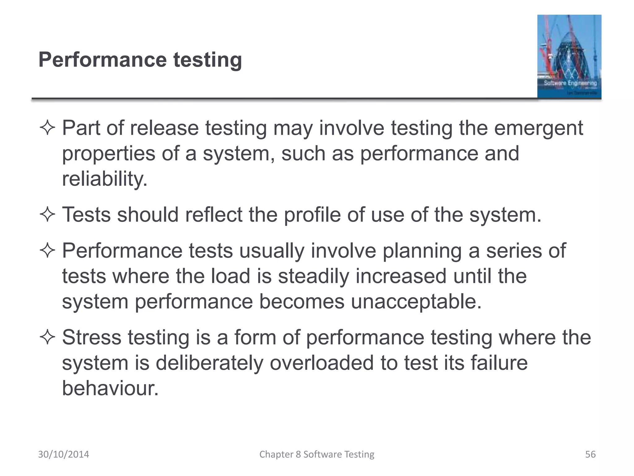 Performance testing
 Part of release testing may involve testing the emergent
properties of a system, such as performance and
reliability.
 Tests should reflect the profile of use of the system.
 Performance tests usually involve planning a series of
tests where the load is steadily increased until the
system performance becomes unacceptable.
 Stress testing is a form of performance testing where the
system is deliberately overloaded to test its failure
behaviour.
Chapter 8 Software Testing 5630/10/2014
 