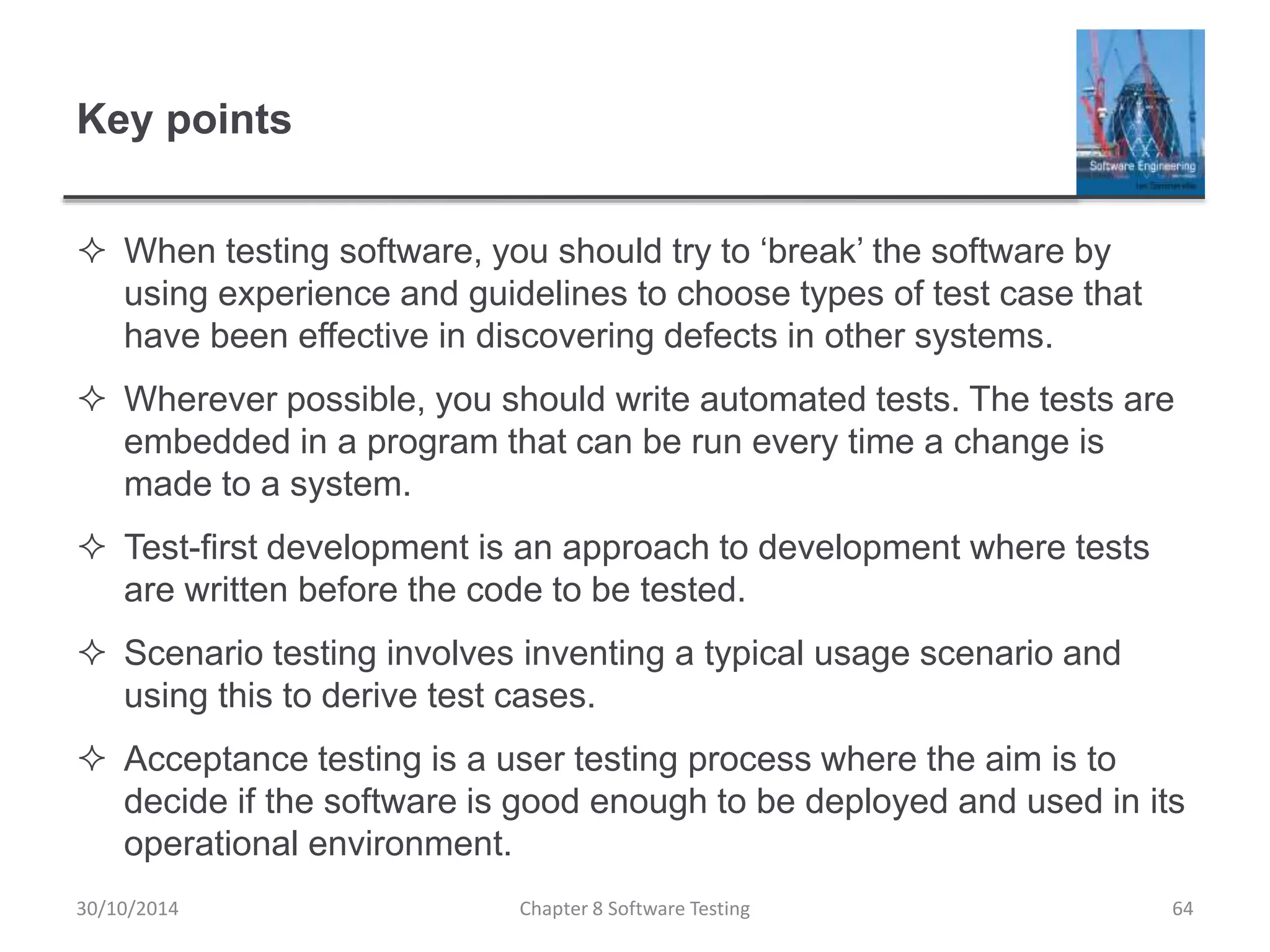 Key points
 When testing software, you should try to ‘break’ the software by
using experience and guidelines to choose types of test case that
have been effective in discovering defects in other systems.
 Wherever possible, you should write automated tests. The tests are
embedded in a program that can be run every time a change is
made to a system.
 Test-first development is an approach to development where tests
are written before the code to be tested.
 Scenario testing involves inventing a typical usage scenario and
using this to derive test cases.
 Acceptance testing is a user testing process where the aim is to
decide if the software is good enough to be deployed and used in its
operational environment.
Chapter 8 Software Testing 6430/10/2014
 