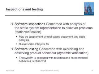 Inspections and testing
 Software inspections Concerned with analysis of
the static system representation to discover problems
(static verification)
 May be supplement by tool-based document and code
analysis.
 Discussed in Chapter 15.
 Software testing Concerned with exercising and
observing product behaviour (dynamic verification)
 The system is executed with test data and its operational
behaviour is observed.
Chapter 8 Software Testing 1030/10/2014
 