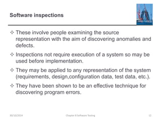Software inspections
 These involve people examining the source
representation with the aim of discovering anomalies and
defects.
 Inspections not require execution of a system so may be
used before implementation.
 They may be applied to any representation of the system
(requirements, design,configuration data, test data, etc.).
 They have been shown to be an effective technique for
discovering program errors.
Chapter 8 Software Testing 1230/10/2014
 