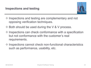 Inspections and testing
 Inspections and testing are complementary and not
opposing verification techniques.
 Both should be used during the V & V process.
 Inspections can check conformance with a specification
but not conformance with the customer’s real
requirements.
 Inspections cannot check non-functional characteristics
such as performance, usability, etc.
Chapter 8 Software Testing 1430/10/2014
 