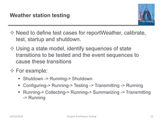 Weather station testing
 Need to define test cases for reportWeather, calibrate,
test, startup and shutdown.
 Using a state model, identify sequences of state
transitions to be tested and the event sequences to
cause these transitions
 For example:
 Shutdown -> Running-> Shutdown
 Configuring-> Running-> Testing -> Transmitting -> Running
 Running-> Collecting-> Running-> Summarizing -> Transmitting
-> Running
Chapter 8 Software Testing 2230/10/2014
 