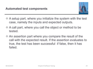 Automated test components
 A setup part, where you initialize the system with the test
case, namely the inputs and expected outputs.
 A call part, where you call the object or method to be
tested.
 An assertion part where you compare the result of the
call with the expected result. If the assertion evaluates to
true, the test has been successful if false, then it has
failed.
Chapter 8 Software Testing 2430/10/2014
 