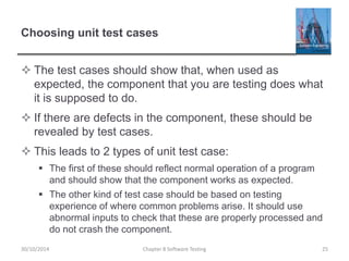 Choosing unit test cases
 The test cases should show that, when used as
expected, the component that you are testing does what
it is supposed to do.
 If there are defects in the component, these should be
revealed by test cases.
 This leads to 2 types of unit test case:
 The first of these should reflect normal operation of a program
and should show that the component works as expected.
 The other kind of test case should be based on testing
experience of where common problems arise. It should use
abnormal inputs to check that these are properly processed and
do not crash the component.
Chapter 8 Software Testing 2530/10/2014
 