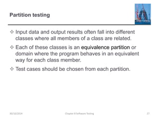 Partition testing
 Input data and output results often fall into different
classes where all members of a class are related.
 Each of these classes is an equivalence partition or
domain where the program behaves in an equivalent
way for each class member.
 Test cases should be chosen from each partition.
Chapter 8 Software Testing 2730/10/2014
 