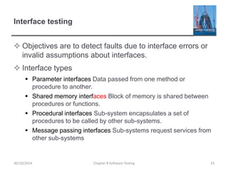 Interface testing
 Objectives are to detect faults due to interface errors or
invalid assumptions about interfaces.
 Interface types
 Parameter interfaces Data passed from one method or
procedure to another.
 Shared memory interfaces Block of memory is shared between
procedures or functions.
 Procedural interfaces Sub-system encapsulates a set of
procedures to be called by other sub-systems.
 Message passing interfaces Sub-systems request services from
other sub-systems
Chapter 8 Software Testing 3330/10/2014
 