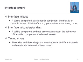 Interface errors
 Interface misuse
 A calling component calls another component and makes an
error in its use of its interface e.g. parameters in the wrong order.
 Interface misunderstanding
 A calling component embeds assumptions about the behaviour
of the called component which are incorrect.
 Timing errors
 The called and the calling component operate at different speeds
and out-of-date information is accessed.
Chapter 8 Software Testing 3530/10/2014
 