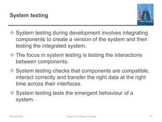 System testing
 System testing during development involves integrating
components to create a version of the system and then
testing the integrated system.
 The focus in system testing is testing the interactions
between components.
 System testing checks that components are compatible,
interact correctly and transfer the right data at the right
time across their interfaces.
 System testing tests the emergent behaviour of a
system.
Chapter 8 Software Testing 3730/10/2014
 