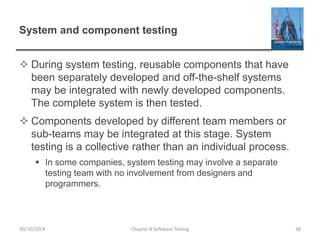 System and component testing
 During system testing, reusable components that have
been separately developed and off-the-shelf systems
may be integrated with newly developed components.
The complete system is then tested.
 Components developed by different team members or
sub-teams may be integrated at this stage. System
testing is a collective rather than an individual process.
 In some companies, system testing may involve a separate
testing team with no involvement from designers and
programmers.
Chapter 8 Software Testing 3830/10/2014
 