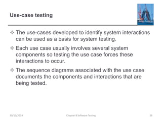 Use-case testing
 The use-cases developed to identify system interactions
can be used as a basis for system testing.
 Each use case usually involves several system
components so testing the use case forces these
interactions to occur.
 The sequence diagrams associated with the use case
documents the components and interactions that are
being tested.
Chapter 8 Software Testing 3930/10/2014
 