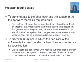 Program testing goals
 To demonstrate to the developer and the customer that
the software meets its requirements.
 For custom software, this means that there should be at least
one test for every requirement in the requirements document.
For generic software products, it means that there should be
tests for all of the system features, plus combinations of these
features, that will be incorporated in the product release.
 To discover situations in which the behavior of the
software is incorrect, undesirable or does not conform to
its specification.
 Defect testing is concerned with rooting out undesirable system
behavior such as system crashes, unwanted interactions with
other systems, incorrect computations and data corruption.
Chapter 8 Software Testing 430/10/2014
 