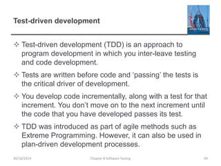 Test-driven development
 Test-driven development (TDD) is an approach to
program development in which you inter-leave testing
and code development.
 Tests are written before code and ‘passing’ the tests is
the critical driver of development.
 You develop code incrementally, along with a test for that
increment. You don’t move on to the next increment until
the code that you have developed passes its test.
 TDD was introduced as part of agile methods such as
Extreme Programming. However, it can also be used in
plan-driven development processes.
Chapter 8 Software Testing 4430/10/2014
 