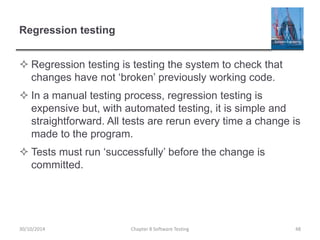 Regression testing
 Regression testing is testing the system to check that
changes have not ‘broken’ previously working code.
 In a manual testing process, regression testing is
expensive but, with automated testing, it is simple and
straightforward. All tests are rerun every time a change is
made to the program.
 Tests must run ‘successfully’ before the change is
committed.
Chapter 8 Software Testing 4830/10/2014
 