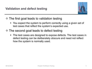 Validation and defect testing
 The first goal leads to validation testing
 You expect the system to perform correctly using a given set of
test cases that reflect the system’s expected use.
 The second goal leads to defect testing
 The test cases are designed to expose defects. The test cases in
defect testing can be deliberately obscure and need not reflect
how the system is normally used.
Chapter 8 Software Testing 530/10/2014
 