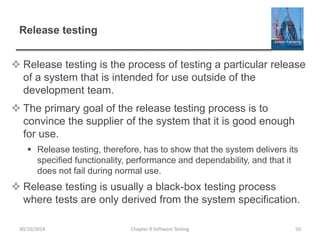 Release testing
 Release testing is the process of testing a particular release
of a system that is intended for use outside of the
development team.
 The primary goal of the release testing process is to
convince the supplier of the system that it is good enough
for use.
 Release testing, therefore, has to show that the system delivers its
specified functionality, performance and dependability, and that it
does not fail during normal use.
 Release testing is usually a black-box testing process
where tests are only derived from the system specification.
Chapter 8 Software Testing 5030/10/2014
 