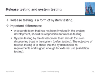 Release testing and system testing
 Release testing is a form of system testing.
 Important differences:
 A separate team that has not been involved in the system
development, should be responsible for release testing.
 System testing by the development team should focus on
discovering bugs in the system (defect testing). The objective of
release testing is to check that the system meets its
requirements and is good enough for external use (validation
testing).
Chapter 8 Software Testing 5130/10/2014
 
