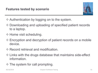 Features tested by scenario
 Authentication by logging on to the system.
 Downloading and uploading of specified patient records
to a laptop.
 Home visit scheduling.
 Encryption and decryption of patient records on a mobile
device.
 Record retrieval and modification.
 Links with the drugs database that maintains side-effect
information.
 The system for call prompting.
Chapter 8 Software Testing 5530/10/2014
 