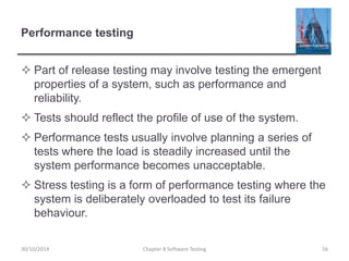 Performance testing
 Part of release testing may involve testing the emergent
properties of a system, such as performance and
reliability.
 Tests should reflect the profile of use of the system.
 Performance tests usually involve planning a series of
tests where the load is steadily increased until the
system performance becomes unacceptable.
 Stress testing is a form of performance testing where the
system is deliberately overloaded to test its failure
behaviour.
Chapter 8 Software Testing 5630/10/2014
 