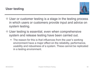 User testing
 User or customer testing is a stage in the testing process
in which users or customers provide input and advice on
system testing.
 User testing is essential, even when comprehensive
system and release testing have been carried out.
 The reason for this is that influences from the user’s working
environment have a major effect on the reliability, performance,
usability and robustness of a system. These cannot be replicated
in a testing environment.
Chapter 8 Software Testing 5830/10/2014
 