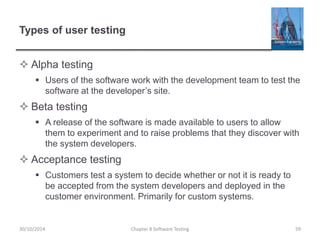 Types of user testing
 Alpha testing
 Users of the software work with the development team to test the
software at the developer’s site.
 Beta testing
 A release of the software is made available to users to allow
them to experiment and to raise problems that they discover with
the system developers.
 Acceptance testing
 Customers test a system to decide whether or not it is ready to
be accepted from the system developers and deployed in the
customer environment. Primarily for custom systems.
Chapter 8 Software Testing 5930/10/2014
 