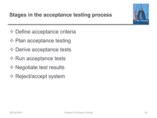 Stages in the acceptance testing process
 Define acceptance criteria
 Plan acceptance testing
 Derive acceptance tests
 Run acceptance tests
 Negotiate test results
 Reject/accept system
Chapter 8 Software Testing 6130/10/2014
 