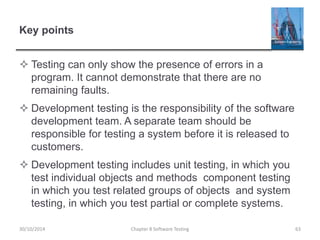 Key points
 Testing can only show the presence of errors in a
program. It cannot demonstrate that there are no
remaining faults.
 Development testing is the responsibility of the software
development team. A separate team should be
responsible for testing a system before it is released to
customers.
 Development testing includes unit testing, in which you
test individual objects and methods component testing
in which you test related groups of objects and system
testing, in which you test partial or complete systems.
Chapter 8 Software Testing 6330/10/2014
 
