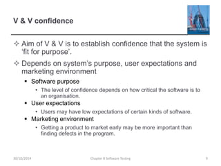 V & V confidence
 Aim of V & V is to establish confidence that the system is
‘fit for purpose’.
 Depends on system’s purpose, user expectations and
marketing environment
 Software purpose
• The level of confidence depends on how critical the software is to
an organisation.
 User expectations
• Users may have low expectations of certain kinds of software.
 Marketing environment
• Getting a product to market early may be more important than
finding defects in the program.
Chapter 8 Software Testing 930/10/2014
 