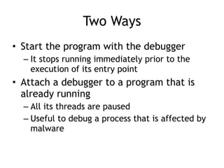 Two Ways
• Start the program with the debugger
– It stops running immediately prior to the
execution of its entry point
• Attach a debugger to a program that is
already running
– All its threads are paused
– Useful to debug a process that is affected by
malware
 