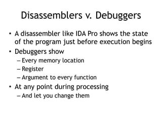 Disassemblers v. Debuggers
• A disassembler like IDA Pro shows the state
of the program just before execution begins
• Debuggers show
– Every memory location
– Register
– Argument to every function
• At any point during processing
– And let you change them
 