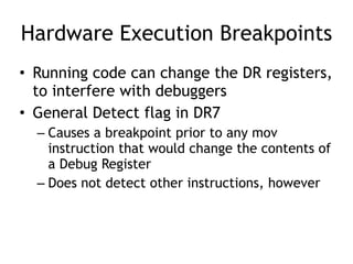 Hardware Execution Breakpoints
• Running code can change the DR registers,
to interfere with debuggers
• General Detect flag in DR7
– Causes a breakpoint prior to any mov
instruction that would change the contents of
a Debug Register
– Does not detect other instructions, however
 